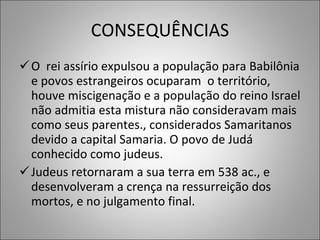 CONSEQUÊNCIAS O  rei assírio expulsou a população para Babilônia e povos estrangeiros ocuparam  o território, houve miscigenação e a população do reino Israel não admitia esta mistura não consideravam mais como seus parentes., considerados Samaritanos devido a capital Samaria. O povo de Judá conhecido como judeus. Judeus retornaram a sua terra em 538 ac., e desenvolveram a crença na ressurreição dos mortos, e no julgamento final. 