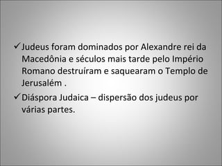 Judeus foram dominados por Alexandre rei da Macedônia e séculos mais tarde pelo Império Romano destruíram e saquearam o Templo de Jerusalém . Diáspora Judaica – dispersão dos judeus por várias partes. 