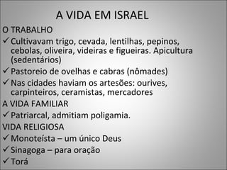 A VIDA EM ISRAEL  O TRABALHO Cultivavam trigo, cevada, lentilhas, pepinos, cebolas, oliveira, videiras e figueiras. Apicultura (sedentários) Pastoreio de ovelhas e cabras (nômades) Nas cidades haviam os artesões: ourives, carpinteiros, ceramistas, mercadores A VIDA FAMILIAR Patriarcal, admitiam poligamia.  VIDA RELIGIOSA Monoteísta – um único Deus Sinagoga – para oração  Torá  