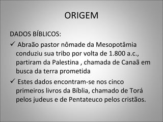ORIGEM DADOS BÍBLICOS: Abraão pastor nômade da Mesopotâmia conduziu sua tribo por volta de 1.800 a.c., partiram da Palestina , chamada de Canaã em busca da terra prometida Estes dados encontram-se nos cinco primeiros livros da Bíblia, chamado de Torá pelos judeus e de Pentateuco pelos cristãos. 