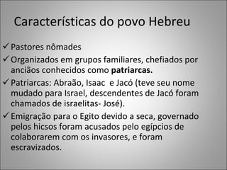 Características do povo Hebreu Pastores nômades Organizados em grupos familiares, chefiados por anciãos conhecidos como  patriarcas. Patriarcas: Abraão, Isaac  e Jacó (teve seu nome mudado para Israel, descendentes de Jacó foram chamados de israelitas- José). Emigração para o Egito devido a seca, governado pelos hicsos foram acusados pelo egípcios de colaborarem com os invasores, e foram escravizados. 