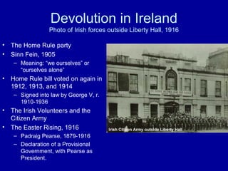 Devolution in Ireland
Photo of Irish forces outside Liberty Hall, 1916
• The Home Rule party
• Sinn Fein, 1905
– Meaning: “we ourselves” or
“ourselves alone”
• Home Rule bill voted on again in
1912, 1913, and 1914
– Signed into law by George V, r.
1910-1936
• The Irish Volunteers and the
Citizen Army
• The Easter Rising, 1916
– Padraig Pearse, 1879-1916
– Declaration of a Provisional
Government, with Pearse as
President.
 