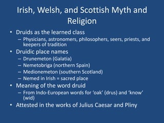 Irish, Welsh, and Scottish Myth and
Religion
• Druids as the learned class
– Physicians, astronomers, philosophers, seers, priests, and
keepers of tradition

• Druidic place names
–
–
–
–

Drunemeton (Galatia)
Nemetobriga (northern Spain)
Medionemeton (southern Scotland)
Nemed in Irish = sacred place

• Meaning of the word druid
– From Indo-European words for ‘oak’ (drus) and ‘know’
(wid)

• Attested in the works of Julius Caesar and Pliny

 