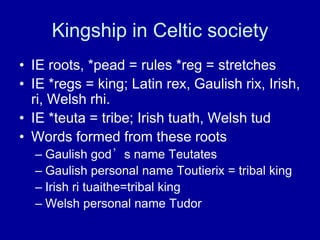 Kingship in Celtic society
• IE roots, *pead = rules *reg = stretches
• IE *regs = king; Latin rex, Gaulish rix, Irish,
ri, Welsh rhi.
• IE *teuta = tribe; Irish tuath, Welsh tud
• Words formed from these roots
– Gaulish god’s name Teutates
– Gaulish personal name Toutierix = tribal king
– Irish ri tuaithe=tribal king
– Welsh personal name Tudor

 