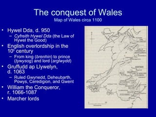The conquest of Wales
Map of Wales circa 1100

• Hywel Dda, d. 950
– Cyfreith Hywel Dda (the Law of
Hywel the Good)

• English overlordship in the
10th century
– From king (brenhin) to prince
(tywysog) and lord (arglwydd)

• Gruffudd ap Llywelyn,
d. 1063
– Ruled Gwynedd, Deheubarth,
Powys, Ceredigion, and Gwent

• William the Conqueror,
r. 1066-1087
• Marcher lords

 