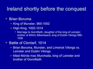 Ireland shortly before the conquest
• Brian Boruma
– King of Munster, 965-1002
– High King, 1002-1014
• Marriage to Gormflaith, daughter of the king of Leinster;
mother of Sihtric Silkenbeard, king of Dublin Vikings 9891036

• Battle of Clontarf, 1014
– Brian Boruma, Munster, and Limerick Vikings vs.
Leinster and Dublin Vikings
– Máel Mórda mac Murchada, king of Leinster and
brother of Gormflaith

 