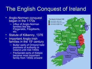 The English Conquest of Ireland
• Anglo-Norman conquest
began in the 1170s
– Influx of Anglo-Norman
families like the
Fitzgeralds, Fitzgilberts,
etc.

• Statute of Kilkenny, 1376
• Important Anglo-Irish
families in the 15th century
– Butler earls of Ormond held
positions of authority in
Ireland until mid-1400s
– FitzGerald earls of Kildare
became most important
family from 1450s onward

 
