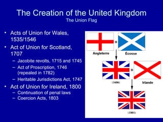 The Creation of the United Kingdom
The Union Flag
• Acts of Union for Wales,
1535/1546
• Act of Union for Scotland,
1707
– Jacobite revolts, 1715 and 1745
– Act of Proscription, 1746
(repealed in 1782)
– Heritable Jurisdictions Act, 1747
• Act of Union for Ireland, 1800
– Continuation of penal laws
– Coercion Acts, 1803
 