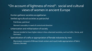 “On account of lightness of mind”: social and cultural
views of women in ancient Europe
• Hunter-gatherer societies as egalitarian
• Settled agricultural societies as patriarchal
• Patrilinear, patrilocal
• Women’s sexuality in need of control and direction
• Urbanization and militarization of society
• Women tended to have higher status in less urbanized societies, such as Celtic, Norse, and
Germanic
• Specialization of crafts or appropriation of female industries by men
• Mycenaean conquest of Minoan Greek centers and royal (male) appropriation of fabric
industry (female)
 