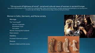 “On account of lightness of mind”: social and cultural views of women in ancient Europe
Top—Eowyn offeringAragorn a cup of mead, from Lord of the Rings: Return of the King; bottom—amulets representing female figures, one carrying a horn
of mead or ale, from Vikings: the North American Saga, edited by Fitzhugh andWard.
• Women in Celtic, Germanic, and Norse society
• Marriage
• The “morning gift”
• Germanic morgengabe
• British/Welsh cowyll
• Irish coibche
• Women choosing their husbands
• Peace weavers
• Adultery
• Punished in Germanic society?
• Divorce
• Allowed inWelsh and Irish society
 