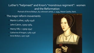 Luther’s “helpmeet” and Knox’s “monstrous regiment”: women
and the Reformation
Portrait of Anne Boleyn, by unknown artist, c. 1535, Hever Castle, Kent.
• The major reform movements
• Martin Luther, 1483-1546
• John Calvin, 1509-1564
• HenryVIII, r. 1509-1547
• Catherine of Aragon, 1485-1536
• Anne Boleyn, 1507-1536
 