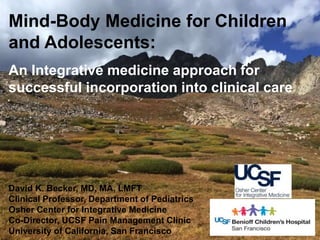 Mind-Body Medicine for Children
and Adolescents:
An Integrative medicine approach for
successful incorporation into clinical care
David K. Becker, MD, MA, LMFT
Clinical Professor, Department of Pediatrics
Osher Center for Integrative Medicine
Co-Director, UCSF Pain Management Clinic
University of California, San Francisco
 