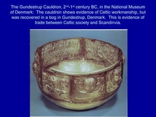 The Gundestrup Cauldron, 2nd
-1st
century BC, in the National Museum
of Denmark: The cauldron shows evidence of Celtic workmanship, but
was recovered in a bog in Gundestrup, Denmark. This is evidence of
trade between Celtic society and Scandinvia.
 
