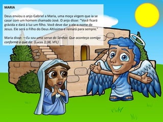 MARIA
Deus enviou o anjo Gabriel a Maria, uma moça virgem que ia se
casar com um homem chamado José. O anjo disse: “Você ficará
grávida e dará à luz um filho. Você deve dar a ele o nome de
Jesus. Ele será o Filho do Deus Altíssimo e reinará para sempre.”
Maria disse: —Eu sou uma serva do Senhor. Que aconteça comigo
conforme o que diz. (Lucas 1:38, VFL)
 