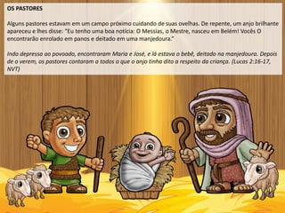 OS PASTORES
Alguns pastores estavam em um campo próximo cuidando de suas ovelhas. De repente, um anjo brilhante
apareceu e lhes disse: “Eu tenho uma boa notícia: O Messias, o Mestre, nasceu em Belém! Vocês O
encontrarão enrolado em panos e deitado em uma manjedoura.”
Indo depressa ao povoado, encontraram Maria e José, e lá estava o bebê, deitado na manjedoura. Depois
de o verem, os pastores contaram a todos o que o anjo tinha dito a respeito da criança. (Lucas 2:16-17,
NVT)
 
