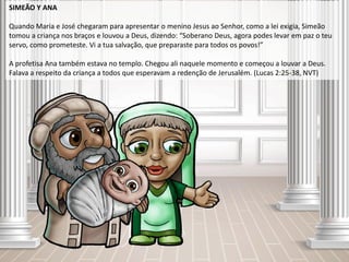 SIMEÃO Y ANA
Quando Maria e José chegaram para apresentar o menino Jesus ao Senhor, como a lei exigia, Simeão
tomou a criança nos braços e louvou a Deus, dizendo: “Soberano Deus, agora podes levar em paz o teu
servo, como prometeste. Vi a tua salvação, que preparaste para todos os povos!”
A profetisa Ana também estava no templo. Chegou ali naquele momento e começou a louvar a Deus.
Falava a respeito da criança a todos que esperavam a redenção de Jerusalém. (Lucas 2:25-38, NVT)
 