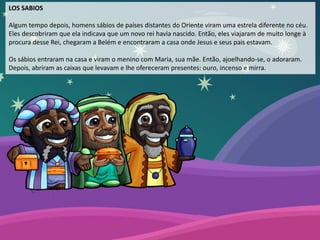 LOS SABIOS
Algum tempo depois, homens sábios de países distantes do Oriente viram uma estrela diferente no céu.
Eles descobriram que ela indicava que um novo rei havia nascido. Então, eles viajaram de muito longe à
procura desse Rei, chegaram a Belém e encontraram a casa onde Jesus e seus pais estavam.
Os sábios entraram na casa e viram o menino com Maria, sua mãe. Então, ajoelhando-se, o adoraram.
Depois, abriram as caixas que levavam e lhe ofereceram presentes: ouro, incenso e mirra.
 