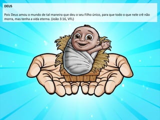 DEUS
Pois Deus amou o mundo de tal maneira que deu o seu Filho único, para que todo o que nele crê não
morra, mas tenha a vida eterna. (João 3:16, VFL)
 