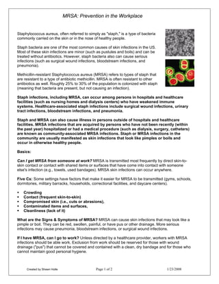 MRSA: Prevention in the Workplace


Staphylococcus aureus, often referred to simply as "staph," is a type of bacteria
commonly carried on the skin or in the nose of healthy people.

Staph bacteria are one of the most common causes of skin infections in the US.
Most of these skin infections are minor (such as pustules and boils) and can be
treated without antibiotics. However, staph bacteria also can cause serious
infections (such as surgical wound infections, bloodstream infections, and
pneumonia).

Methicillin-resistant Staphylococcus aureus (MRSA) refers to types of staph that
are resistant to a type of antibiotic methicillin. MRSA is often resistant to other
antibiotics as well. Roughly 25% to 30% of the population is colonized with staph
(meaning that bacteria are present, but not causing an infection).

Staph infections, including MRSA, can occur among persons in hospitals and healthcare
facilities (such as nursing homes and dialysis centers) who have weakened immune
systems. Healthcare-associated staph infections include surgical wound infections, urinary
tract infections, bloodstream infections, and pneumonia.

Staph and MRSA can also cause illness in persons outside of hospitals and healthcare
facilities. MRSA infections that are acquired by persons who have not been recently (within
the past year) hospitalized or had a medical procedure (such as dialysis, surgery, catheters)
are known as community-associated MRSA infections. Staph or MRSA infections in the
community are usually manifested as skin infections that look like pimples or boils and
occur in otherwise healthy people.

Basics:

Can I get MRSA from someone at work? MRSA is transmitted most frequently by direct skin-to-
skin contact or contact with shared items or surfaces that have come into contact with someone
else's infection (e.g., towels, used bandages). MRSA skin infections can occur anywhere.

Five Cs: Some settings have factors that make it easier for MRSA to be transmitted (gyms, schools,
dormitories, military barracks, households, correctional facilities, and daycare centers).

   Crowding
   Contact (frequent skin-to-skin)
   Compromised skin (i.e., cuts or abrasions),
   Contaminated items and surfaces,
   Cleanliness (lack of it)

What are the Signs & Symptoms of MRSA? MRSA can cause skin infections that may look like a
pimple or boil. They can be red, swollen, painful, or have pus or other drainage. More serious
infections may cause pneumonia, bloodstream infections, or surgical wound infections.

If I have MRSA, can I go to work? Unless directed by a healthcare provider, workers with MRSA
infections should be able work. Exclusion from work should be reserved for those with wound
drainage ("pus") that cannot be covered and contained with a clean, dry bandage and for those who
cannot maintain good personal hygiene.



     Created by Shawn Holle                   Page 1 of 2                             1/23/2008
 
