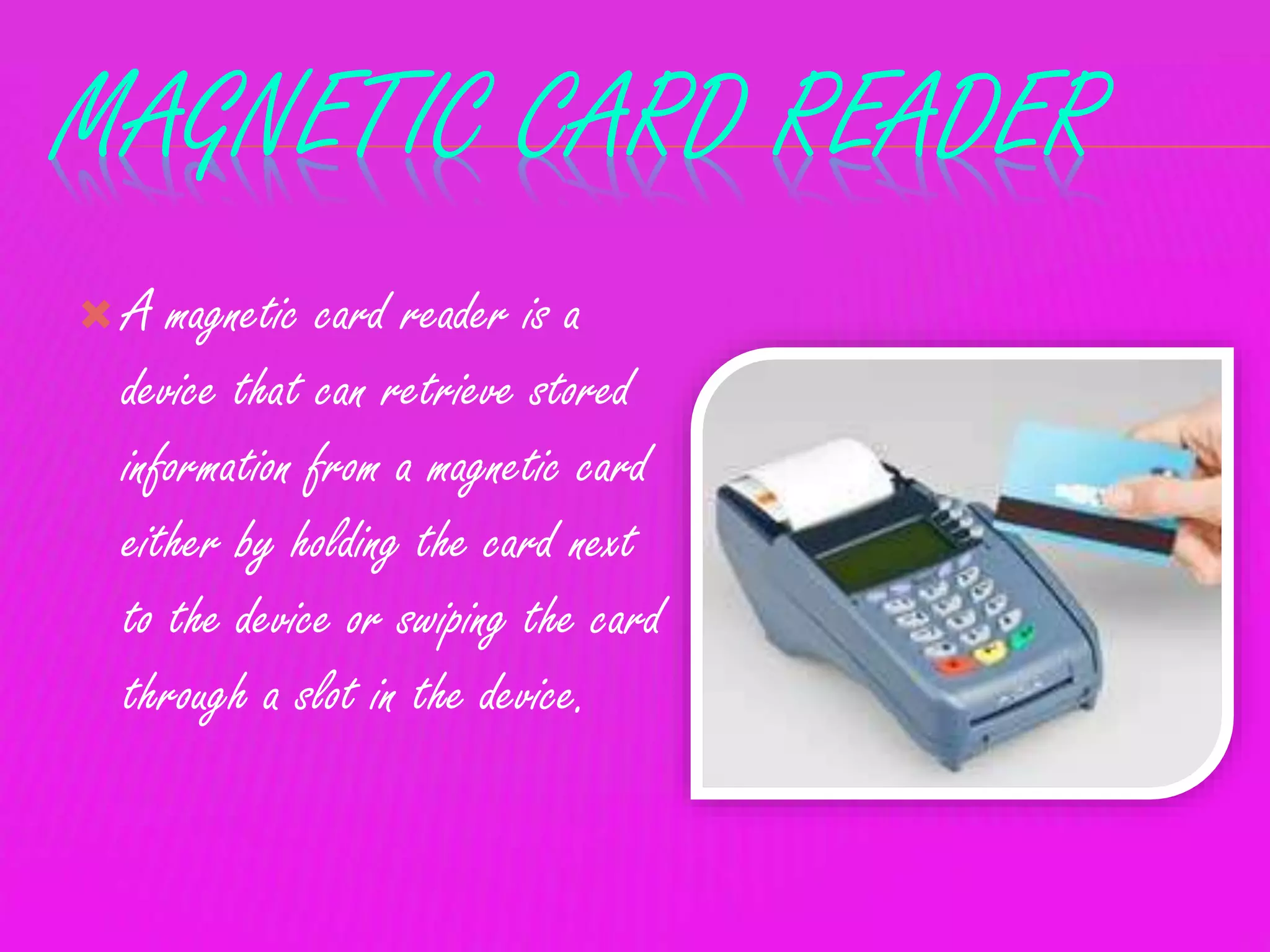 MAGNETIC CARD READER
 A magnetic card reader is a
device that can retrieve stored
information from a magnetic card
either by holding the card next
to the device or swiping the card
through a slot in the device.
 