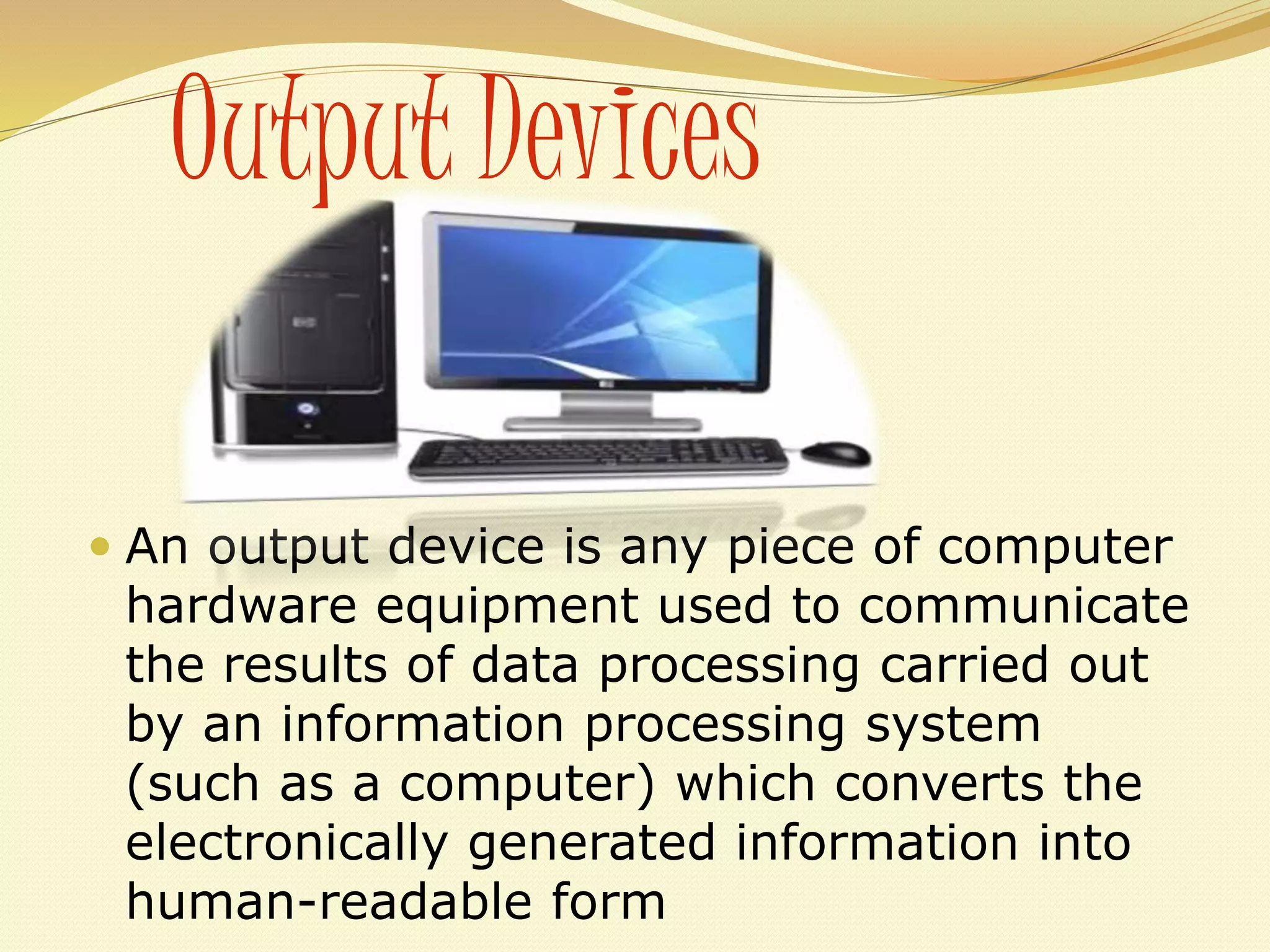 Output Devices
 An output device is any piece of computer
hardware equipment used to communicate
the results of data processing carried out
by an information processing system
(such as a computer) which converts the
electronically generated information into
human-readable form
 
