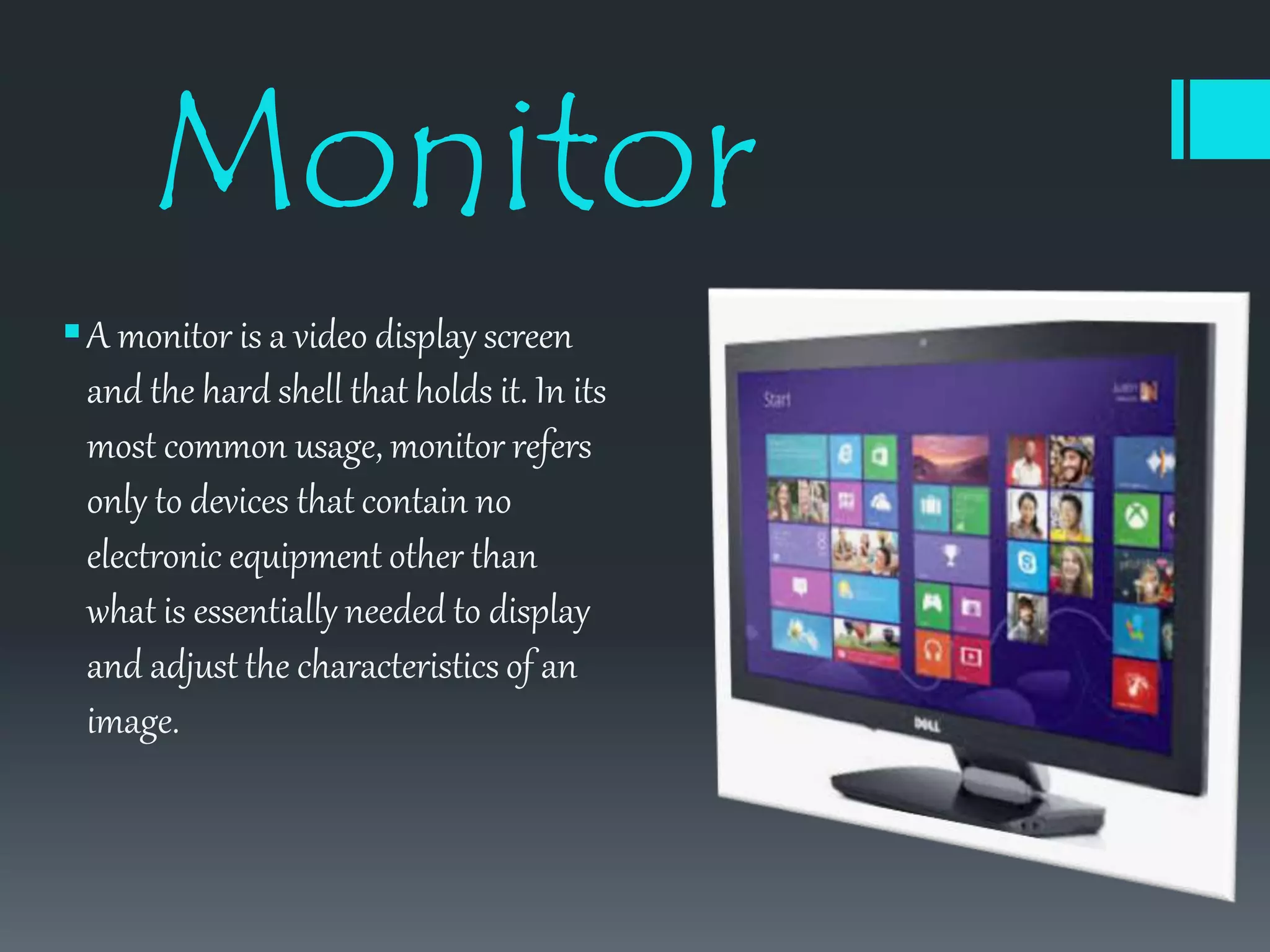 Monitor
A monitor is a video display screen
and the hard shell that holds it. In its
most common usage, monitor refers
only to devices that contain no
electronic equipment other than
what is essentially needed to display
and adjust the characteristics of an
image.
 