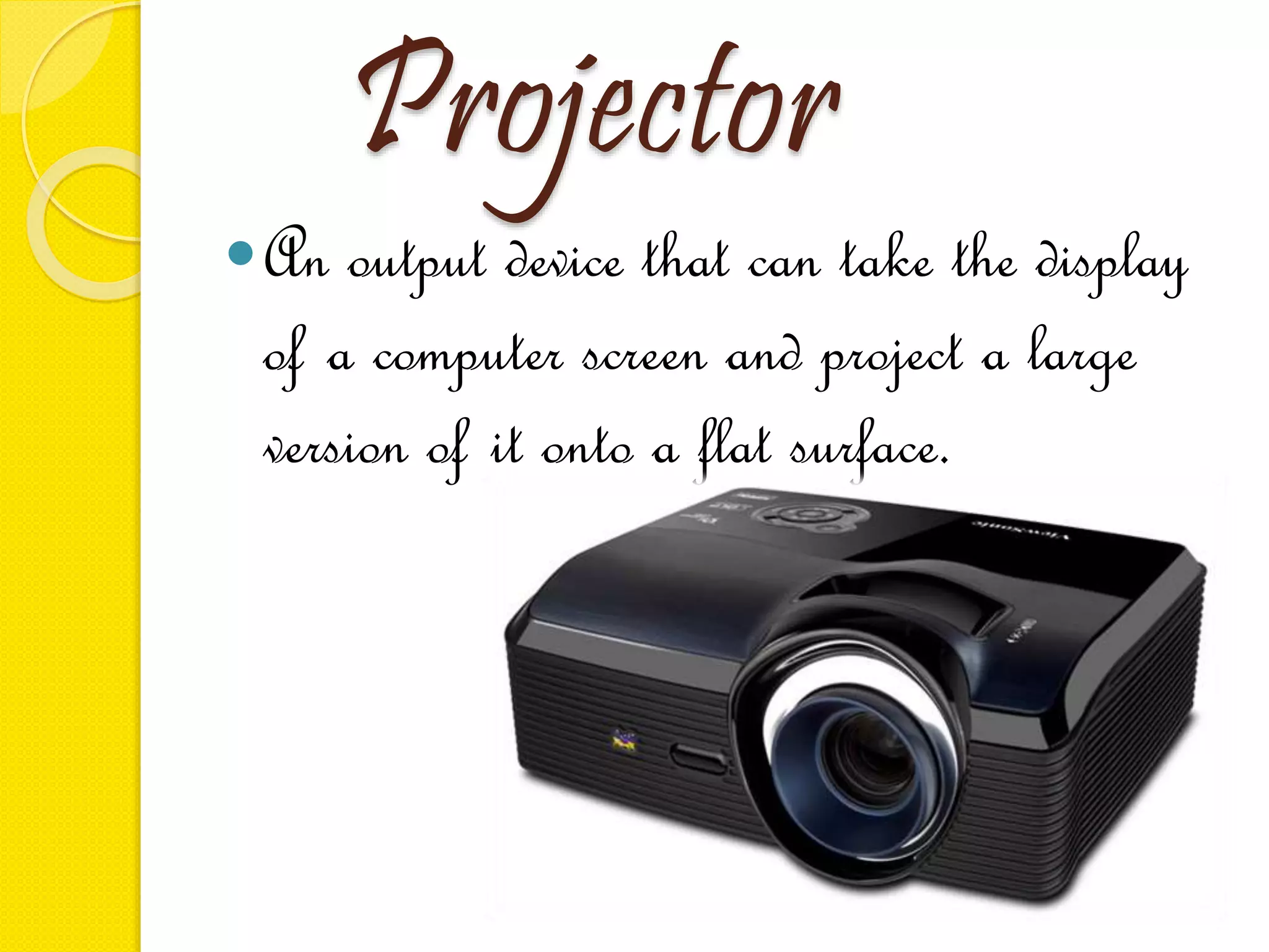 Projector
An output device that can take the display
of a computer screen and project a large
version of it onto a flat surface.
 