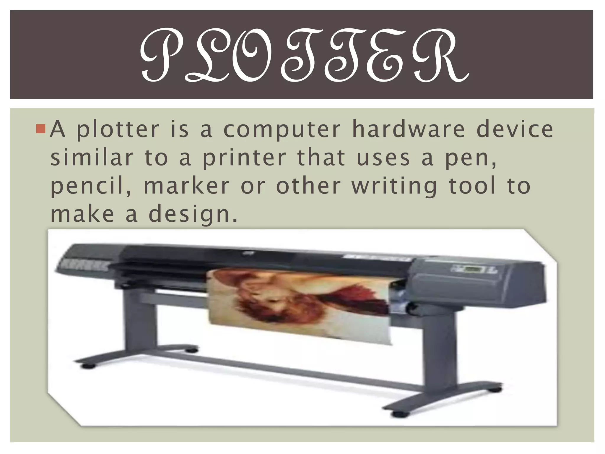 A plotter is a computer hardware device
similar to a printer that uses a pen,
pencil, marker or other writing tool to
make a design.
PLOTTER
 