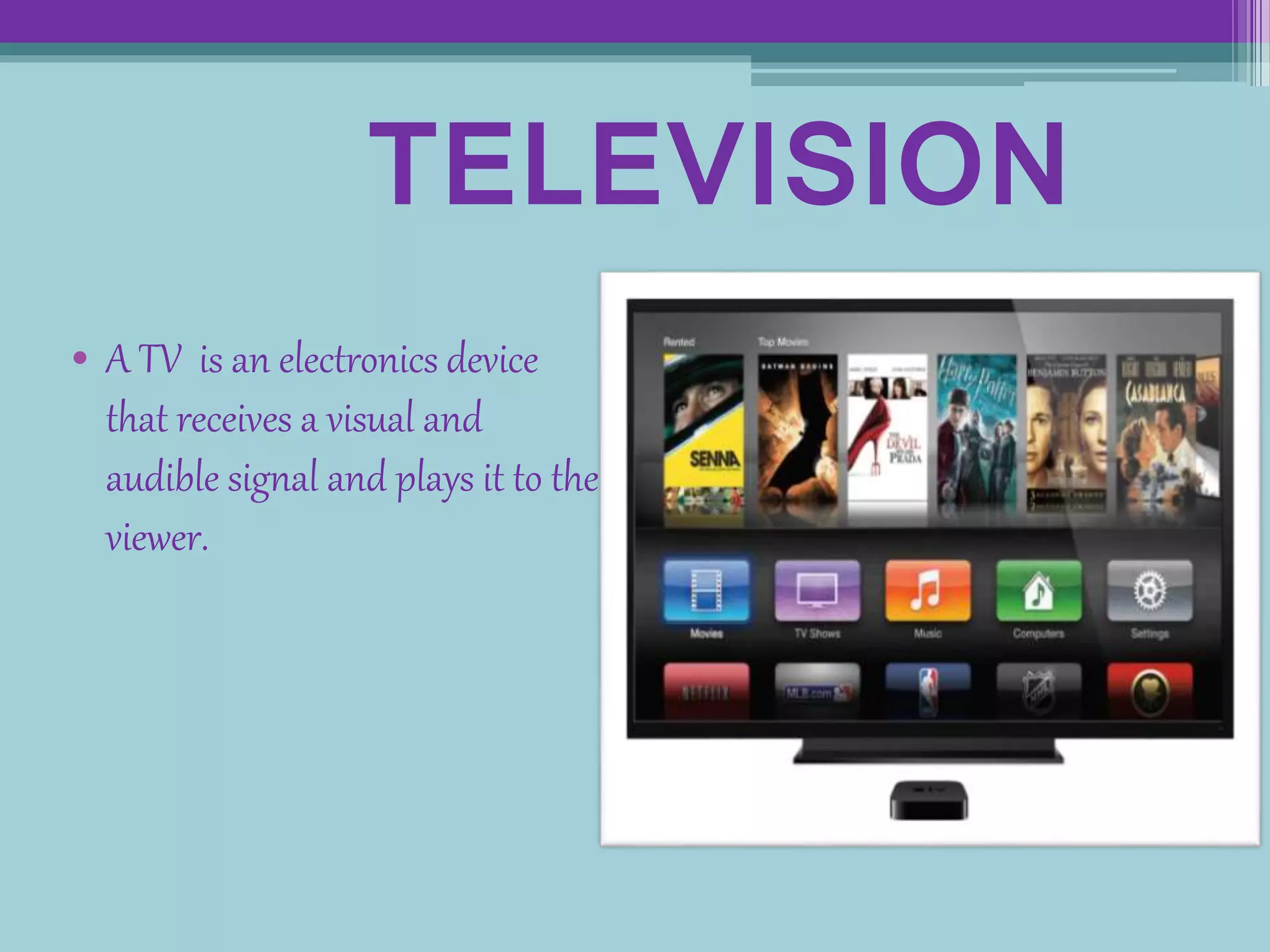 TELEVISION
• A TV is an electronics device
that receives a visual and
audible signal and plays it to the
viewer.
 
