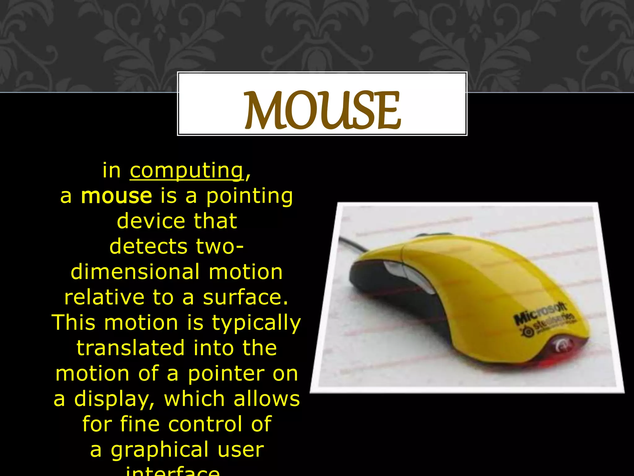 MOUSE
in computing,
a mouse is a pointing
device that
detects two-
dimensional motion
relative to a surface.
This motion is typically
translated into the
motion of a pointer on
a display, which allows
for fine control of
a graphical user
 