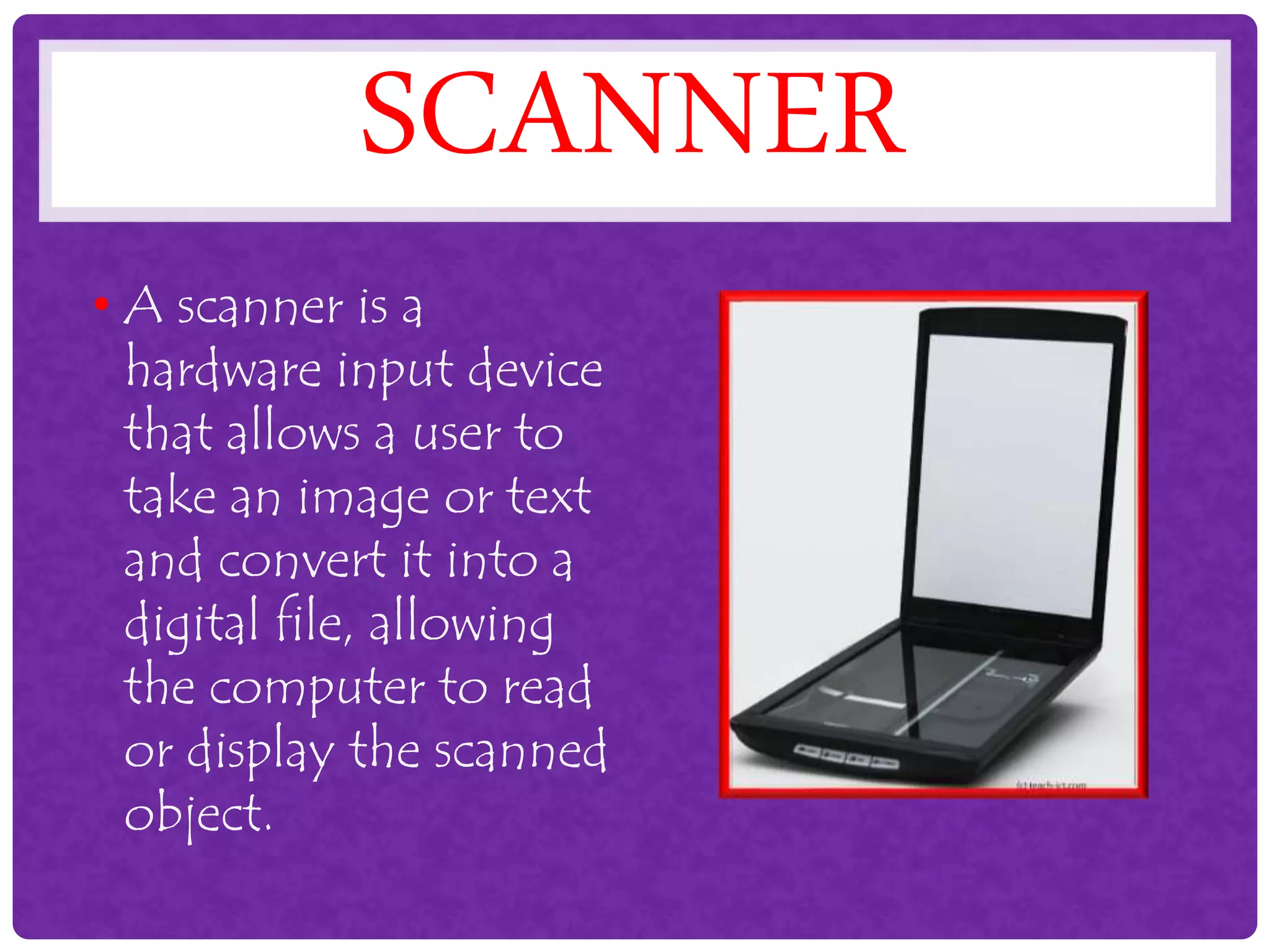 SCANNER
• A scanner is a
hardware input device
that allows a user to
take an image or text
and convert it into a
digital file, allowing
the computer to read
or display the scanned
object.
 