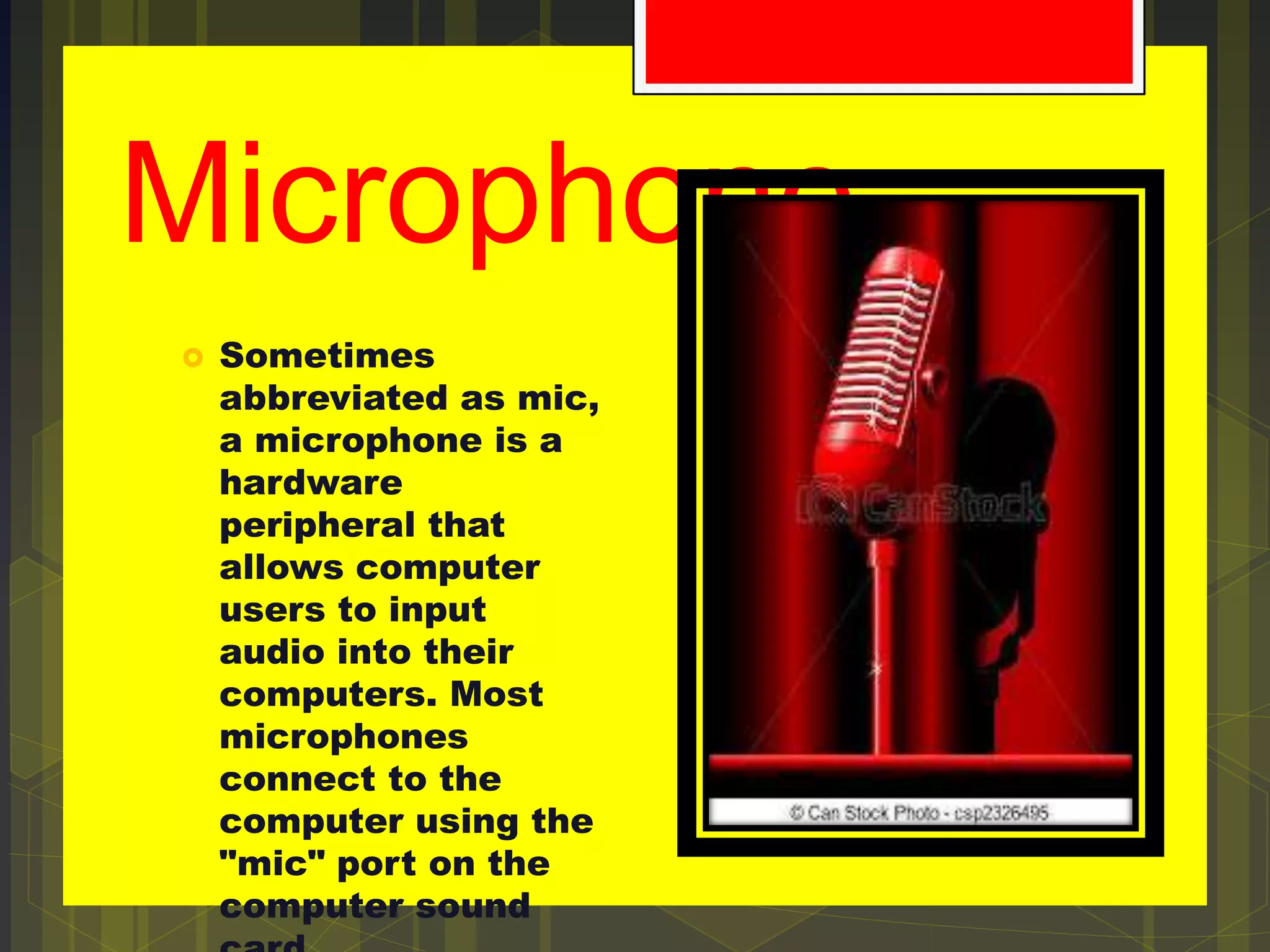 Microphone
 Sometimes
abbreviated as mic,
a microphone is a
hardware
peripheral that
allows computer
users to input
audio into their
computers. Most
microphones
connect to the
computer using the
"mic" port on the
computer sound
 