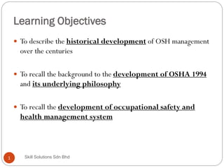 Learning Objectives
1
 To describe the historical development of OSH management
over the centuries
 To recall the background to the development of OSHA 1994
and its underlying philosophy
 To recall the development of occupational safety and
health management system
Skill Solutions Sdn Bhd
 