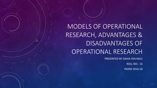 MODELS OF OPERATIONAL
RESEARCH, ADVANTAGES &
DISADVANTAGES OF
OPERATIONAL RESEARCH
PRESENTED BY OSHIA FEN RAJU
ROLL NO:- 10
PGDM 2016-18
 