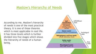 Maslow's Hierarchy of Needs
According to me, Maslow’s hierarchy
of needs is one of the most practical
theory. It is one of those theories
which is most applicable in real life.
It has three levels which is further
divided into five stages which shows
the hierarchy of needs of a human
being.
 