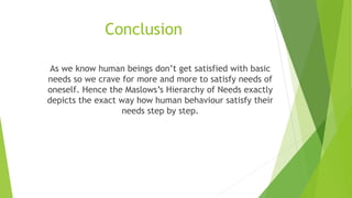 Conclusion
As we know human beings don’t get satisfied with basic
needs so we crave for more and more to satisfy needs of
oneself. Hence the Maslows’s Hierarchy of Needs exactly
depicts the exact way how human behaviour satisfy their
needs step by step.
 