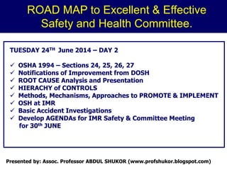 TUESDAY 24TH June 2014 – DAY 2
 OSHA 1994 – Sections 24, 25, 26, 27
 Notifications of Improvement from DOSH
 ROOT CAUSE Analysis and Presentation
 HIERACHY of CONTROLS
 Methods, Mechanisms, Approaches to PROMOTE & IMPLEMENT
 OSH at IMR
 Basic Accident Investigations
 Develop AGENDAs for IMR Safety & Committee Meeting
for 30th JUNE
ROAD MAP to Excellent & Effective
Safety and Health Committee.
Presented by: Assoc. Professor ABDUL SHUKOR (www.profshukor.blogspot.com)
 