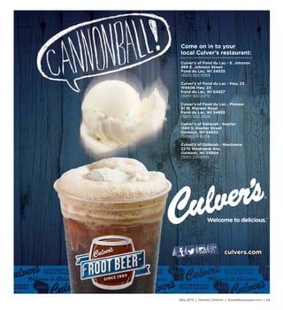 May 2015 | Greater Oshkosh | SceneNewspaper.com | L3
culvers.com
Culver’s of Oshkosh - Koeller
1580 S. Koeller Street
Oshkosh, WI 54902
(920) 231-6028
Culver’s of Oshkosh - Westowne
2270 Westowne Ave.
Oshkosh, WI 54904
(920) 231-6019
Culver’s of Fond du Lac - E. Johnson
969 E. Johnson Street
Fond du Lac, WI 54935
(920) 922-5559
Culver’s of Fond du Lac - Hwy. 23
W6606 Hwy. 23
Fond du Lac, WI 54937
(920) 922-2272
Culver’s of Fond du Lac - Pioneer
81 W. Pioneer Road
Fond du Lac, WI 54935
(920) 922-2826
Come on in to your
local Culver’s restaurant:
 
