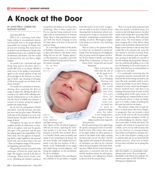 R22  |  SceneNewspaper.com  | May 2015
BY JOHN PRICE - KABHIR,THE
BUDDHIST ADVISER
And who will It be?
Will it be a screaming little slimy
lump, jerking in uncoordinated manner
and beautiful only to the people directly
responsible for creating it? People who
are just now investing their entire lives in
its growth and development? People who
immediately look it over carefully for signs
of wholeness and health, and who would
be devastated by any tiny flaw it might
exhibit?
Or would it be a shriveled and aged
thing, long used to the point where it
would offer little or no future. Would it
strike terror in the people it encountered,
aghast at the wasted ugliness of age and
decay brought to the doorway as a direct
sign of death:  age, moaning its last gasps
of life as they gurgle out of a body in the
throes of death?
Or, would it be somewhere in-between,
showing those answering the door an
image of robust life, offering the glow of a
creature in the midst of life, offering noth-
ing but striking beauty as in the smiles of
true life, borne of midlife true existence, a
creature in its prime, giving the image of
growth and simple being?
So, we have the juxtaposition of birth
and death, with life between, the baby
just born and the grim reaper. Would the
archetypes of life looking at us in its truly
infinite beauty--the glory of birth and the
image of decay?
Throughout the ages, we are offered
steadfast symbols of a baby born, so beau-
tiful in its ugliness only seen by parents
who gave it life, gestation, and the pain
first played against the impossibility of the
birth canal; then the ugliness of impend-
ing death, a sight frightful in the personal
horror only seen by those close to the end
. These are longtime images of the mysteri-
ous beginning and end of days.
We generally associate encounters with
archetypes of birth the death with the
night. We imagine a knock at the door as
a booming, “Knock, knock, knock, come
to us,” disturbing our slumber, causing us
to pad down the hallway to our front door,
wondering, “who, or what, could it be?”
Or, we associate being awakened in the
night with an announcement of someone
dying. There is deep apprehension associ-
ated with that knock, bringing us news
of a baby about to be born or the news of
someone dying.
As a two-edged symbol of life-death,
in Buddhist monasteries, it is common
to place little leftovers, like dessert treats,
being left out for the “hungry ghosts,”
to help themselves to goodies, much like
western children leaving treats for Santa on
the mantle overnight.
So, we have
a stage set
m e t a -
p h o r i -
cally for
both darkness
and light coming to our
door. Again, it’s like the phone ringing at
3:00 am; we answer, expecting the worst.
And usually, it is the worst. We awake
abruptly to horrific news of death. But is
it so horrific? Death comes inevitably and
surely. It isn’t something to be feared. On
the most healthy and enlightened level,
death is just like any moment of life: a
breath, or not. Traditionally, we are taught
that death brings eternal judgment, and
facing that judgment, we fear punishment
for all our misdeeds.
The great Judgment Day: something to
fear, whereby we are put before a vengeful
God who knows of every little transgres-
sion we made in our lives. It knows of our
shunning kids in elementary school, mis-
treating insects, lying to our parents with
disrespect, straying from a committed rela-
tionship, on and on. We imagine a mighty
God taking us to task for every bad thing
we’ve done.
Then of course is the question of hell.
Is it there? Are we doomed to eternal suf-
fering? From the perspective of a Judgment
Day, it’s pretty much all negative and fear-
ful. If we’re Roman Catholic, just missing
taking Holy Communion at Easter, our
“Easter Duty,” brings hell and eternal
damnation.
There is of course the
other side, the side of
all the good we’ve
done. The side
of us bringing
blessing and
happiness to
the world
and its crea-
tures. Even
t h o u g h
these are
most defi-
nitely real,
we dwell not
so much on
goodness at Judg-
ment, but rather,
at our transgressions.
How strange it is that we
judge ourselves more negatively
than positively.
But the summoning in the night brings
the greatly anticipated arrival of another
kind of visitor. This visitor, often comes
in the night; indeed, we often associate its
arrival in the depth of the night, startling
the home with a cry of, “It’s time!” And the
bags, packed and waiting for this moment
of excitement, are taken up for a hurried
ride to the local hospital or the home birth-
ing room. While the first visitor’s imminent
appearance is associated with fear, this
arrival’s emotions connote joy and expecta-
tion. Naturally, we’re talking here of birth
in the arrival of the second visitor.
There is so much cliché associated with
these two arrivals, it would be funny if it
weren’t so tied with deep emotion. In other
words, death brings slow mourning. Birth
offers us joyous dancing. Both ushering’s
imply a boat. The most famous of these
boats bringing life is little Moses riding
quietly in his reed basket; whereas the Grim
Reaper arrives silently to take us away from
earthly life in his ominous raft, across the
river Sauran to the land of eternal death.
Whether the newborn, pink with happi-
ness, arriving on the banks of a new life or
the old, stinking, decaying death, taking us
into the netherworld pulling us on a raft
into the knowing sea of eternal mystery of
death. Each boat has its commonalities as
it takes us to a new land.
It is profoundly interesting that the
two greatest mysteries associated with our
humanly life involve being conveyed across
water. But truly, out bodies reside in water.
A great percentage of our literal being is
composed of water, which has throughout
history involved water. And there is no
escaping the human story of water, as both
a building block of life and a means of
decomposing our corporeal body by water,
the universal solvent. It takes our bodies
apart as it works it magic of undoing the
life water has built for our bodies.
This column is laden with so many cli-
chés it is nearly funny. But from a linguis-
tic perspective, how can we paint a word
picture of life and not fill our proverbial
cup with the great metaphors of life, by
not acknowledging the absolute impor-
tance water plays in birth and death. Do
complete the sewing of our garment into
a whole, can we not say with certainty that
our very existence is a weaving of water.
From before our being born, the great mys-
tery, to the Grim Reaper’s coming to get
us with his dark raft, we are faced with the
greatest mysteries:  where were we before
we were born; and where are we going after
we die?
John Price-Kabhir, is a retired public school
educator and a writer. He is an ordained
householder in the Rinzai Zen tradition. He
welcomes your input at 920-558-3076 or
Shiningcrow11@yahoo.com.
A Knock at the Door
ENTERTAINMENT // BUDDHIST ADVISOR
 