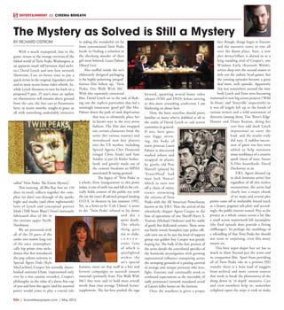 R24  |  SceneNewspaper.com  | May 2015
BY RICHARD OSTROM
With a much trumpeted, late in the
game, return to the strange environs of the
fabled world of Twin Peaks, Washington at
an apparent stand still between chief archi-
tect David Lynch and new host network
Showtime, I see no better time to pay a
quick revisit to the original, legendary series
and its most recent home video rebirth. So,
while Lynch threatens to turn his back on a
proposed 9 part, 25 year’s since an update
on whomsoever still remains above ground
from the cast, the fine cats at Paramount
have, in recent months, sought to grace us
all with something undeniably attractive
called ‘Twin Peaks: The Entire Mystery’.
This enticing, all Blu Ray box set (10
discs in total) collects together the com-
plete (to date) run through of the quirky
highs and murky (and often nightmarish)
lows of Lynch and conceptual partner
Mark (‘Hill Street Blues’) Frost’s intricately
fabricated slice of life in
the extreme upper Pacific
Northwest.
We are presented with
all of the 29 parts of the
under two season long run
of the once stratospheri-
cally hip prime time melo-
drama that first introduced
the pop culture universe to
Special Agent Dale (Kyle
MacLachlan) Cooper, his eternally disem-
bodied assistant Diane (represented only
ever by a tiny cassette recorder), Cooper’s
philosophy on the value of a damn fine cup
of java and how this agent (and his assorted
peers) would come to play a crucial role
in aiding the wonderful yet far
from conventional Twin Peaks
locals in finding a solution to
the shocking murder of their
girl most beloved, Laura Palmer
(Sheryl Lee).
Also stuffed inside the set’s
elaborately designed packaging
is the highly polarizing ‘prequel’
feature film follow up, ‘Twin
Peaks: Fire Walk With Me’.
With this separately concocted
film, David Lynch set to the task of flesh-
ing out the explicit particulars that led a
seemingly innocuous ‘good girl’ like Mrs.
Palmer down the path of rank deprivation
that was to ultimately place her
in harm’s way in the very worst
fashion. The film also swapped
out certain characters from the
series (for various reasons) and
introduced new key players
into the T.P. mythos, including
Special Agents Chet Desmond
(singer Chris Issak) and Sam
Stanley (a pre-24 Kiefer Suther-
land) and greatly made use of
the content freedoms an MPAA
sanctioned R-rating granted.
The legacy of ‘Twin Peaks’ as
a whole, from inauguration to this point
today, is one of swift rise and fall in the crit-
ically fickle context of the public eye with
the (at the time) ill advised prequel landing
D.O.A. in theaters in late summer 1992.
Yet, as a born-to-be ‘Cult Classic’ is wont
to do, ‘Twin Peaks’ refused to lay down
and die a
quiet death.
The whole
thing gave
rise to clubs,
c o n v e n -
tions (one
of which is
spotlighted
within the
set’s special
features, more on that stuff in a bit) and
fervent campaigns to unearth unseen
materials (primarily from ‘Fire Walk With
Me’) that were said to hold more overall
worth than your average ‘Deleted Scenes’
supplement. The fan-love pushed the saga
forward, spawning several home video
releases (VHS and DVD) before arriving
at this most rewarding confection I am
blathering on about here.
Now, the basic storyline should prove
familiar to many who’ve dabbled at all in
the realm of David Lynch or cult screen
curiosities in general.
If not, here goes;
one foggy morn-
ing, the body of
town princess Laura
Palmer is discovered
washed ashore and
wrapped in plastic
by gentle old Pete
Martell (played by
‘EraserHead’ lead
man Jack Nance)
which in turn sets
off a chain of twisty
events entwining
the citizens of Twin
Peaks with the All American Powerhouse
known as the F.B.I. Thus the arrival of the
relentlessly chipper Agent Cooper to the
base of operations of one Sheriff Harry S.
Truman (Michael Ontkean) and his stable
of goofy but dedicated cronies. These none
too battle tested, bumpkin type police offi-
cials turn out to be just the kind of support
group our golden boy Cooper was greatly
hoping for. The bulk of the first portion of
the series details the convoluted specifics of
the homicide investigation with growing
supernatural influence transpiring across
the stomping grounds of a passing carnival
of strange and unique personas who love,
fight, frustrate and continually work to
confound expectations as the inevitable (if
sadly premature) network mandated reveal
of Laura’s killer looms on the horizon.
Once the murderer is given a proper
face though, things begin to fracture
and the narrative starts to veer all
over the damn place. Sure, a new
plot device/villain is slotted in as a
long standing rival of Cooper’s, one
Windom Earle (Kenneth Welsh),
arrives deep into the second season to
dole out the sadistic head games, but
the ensuing episodes became a great
deal more, well, episodic. Apparently
this was somewhere around the time
both Lynch and Frost were becoming
immersed in new big screen projects (‘Wild
At Heart’ and ‘Storyville’ respectively) so
it was all largely left up to the hands of
various writers and a wild assortment of
directors (among them, Tim ‘River’s Edge’
Hunter and Diane Keaton, doing her
very best odd duck Lynch
impression) to carry the
load, and the results truly
did vary. A sudden succes-
sion of guest star bits were
added to help maintain
some semblance of a creative
spark (most of note, future
X-Files heartthrob, David
Duchovny, as an
F.B.I. Agent dressed up
in slick feminine attire) but
regardless of all this tireless
overexertion, the series had
clearly lost a major chunk
of its mojo and several plot
points came off as irrefutably forced (such
as a beauty pageant sub-plot) and accord-
ingly, the public interest waned. Pity, as the
project as a whole comes across a bit like
a small screen masterwork left incomplete
(the final episode does provide a fitting
cliffhanger). So perhaps the rumblings of
a rekindling of that Twin Peaks fire should
not seem so surprising, even this many
moons on.
This here super-duper box set has so
much to share beyond just the series and
its companion film. Apart from providing
all of Twin Peaks tale in a pristine HD
transfer there is a boat load of nuggets
from archival and more current sources
that work to break the phenomena of the
thing down in ‘in depth’ measures. Cast
and crew members help to, somewhat
enlighten upon the steps it took to make
The Mystery as Solved is Still a Mystery
ENTERTAINMENT // CINEMA BENEATH
 