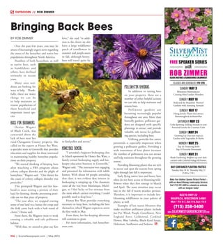 R26  |  SceneNewspaper.com  | May 2015
BY ROB ZIMMER
Over the past few years, you may be
aware of increasingly urgent news regarding
the status of the honeybee and native bee
populations throughout North America.
Numbers of both honeybees, as well
as native bees, such
as bumblebees and
others, have declined
seriously in recent
years.
Many area resi-
dents are looking for
ways to help. Thank-
fully, there are many
things we can do
to help maintain or
restore populations of
these beneficial and
important insect spe-
cies.
Bees for beginners
Denise Wagner
of Black Creek, was
concerned about the
lack of bees near her
rural Outagamie County property. She
called on the experts at Honey Bee Ware,
a specialty store in Greenville that provides
education and supplies for those interested
in maintaining healthy honeybee popula-
tions on their property.
“We started thinking of keeping bees
after watching a PBS program about
colony collapse disorder and the plight of
honeybees,” Wagner said. “One theory for
the cause of colony collapse disorder was
pesticides.”
This prompted Wagner and her hus-
band to cease renting a portion of their
land for farming, thereby preventing pesti-
cide use on that piece of property.
“The year after, we stopped renting
some of our land to a farmer for crops and
the field came back with a lush stand of
clover,” Denise said.
From there, the Wagners went to work
creating a valuable and safe pollinator
habitat.
“With that, we started to plan our first
hive,” she said “in addi-
tion to the clover, we also
have a large wildflower
patch of coneflowers in
summer and purple asters
in fall, although honey-
bees will travel quite far
to find pollen and nectar.”
Honeybee school
“I attended a beginner beekeeping class
in March sponsored by Honey Bee Ware, a
family-owned beekeeping supply and bee-
keeper education business in Greenville,”
Wagner said. “The instructor was engaging
and presented the information with subtle
humor. With about 60 people attending
that class, it was evident that interest in
beekeeping is ramping up. One classmate
came all the way from Manistique, Michi-
gan, so I feel lucky to live minutes from
the store which carries everything I could
possibly need to keep bees.”
Honey Bee Ware provides everything
necessary to keep bees, including the bees
themselves, which Wagner expects to arrive
the first week in May.
From there, her bee-keeping adventure
will continue to grow.
For more information, visit honeybee-
ware.com
Pollinator gardens
In addition to raising bees
on your property, there are a
number of other helpful actions
we can take to help maintain and
restore bees.
Pollinator gardens are
becoming increasingly popular
throughout our area. More than
butterfly gardens, pollinator gar-
dens are designed with specific
plantings to attract and provide
valuable, safe nectar for pollinat-
ing species, including bees.
Utilizing pesticide-free native
perennials is especially important when
growing a pollinator garden. Providing a
wide assortment of host plants increases
the number of pollinators you can attract
and help maintain throughout the growing
season.
Providing blooming plants that are rich
in nectar and span the seasons from spring
right through late fall is important.
Early flying native bees and honey bees
often do not have access to blooming wild-
flowers when they first emerge in March
and April. The same situation may occur
late in the fall if warm weather persists.
Therefore, it is important to include late-
blooming wildflowers in your palette of
plants, as well.
Examples of late season bloomers that
make excellent pollinator plants include
Joe-Pye Weed, Purple Coneflower, New
England Aster, Goldenrod, Cardinal
Flower, Blue Lobelia, Black-Eyed Susan,
Helenium, Sunflowers and Sedums.
Bringing Back Bees
OUTDOORS // ROB ZIMMER
SUNDAY MAY 3
Miniature Masterpieces:
Creating Mini Garden Wonders
SUNDAY MAY 10
Bold and the Beautiful: Themed
Gardens with Amazing Annuals
SUNDAY MAY 17
Flying Jewels: Plants that attract
Hummingbirds & Butterflies
SATURDAY MAY 23
Color Spritzing: Adding Annuals to your
Perennial Garden for Constant Color
SUNDAY MAY 24
Growing Up: Fun new ways to
Garden with Vegetables & Herbs
MONDAY MAY 25
Top 10: Featuring Rob’s
Top 10 Favorite Perennials
SUNDAY MAY 31
Shade Gardening: Brighten up your dark
corners with Colorful Foliage & Flowers
classes are scheduled 1pm-3pm
FREE SPEAKER SERIES
with
ROB ZIMMERSCENE NATURE & GARDENING COLUMNIST
N2270 HWY 22
WAUPACA, WISCONSIN 54981
Mon – Fri: 8-7, Sat: 9-6, Sun: 10-5
(715) 258-5400
MAY CONTAINER PLANTING PARTIES
Tuesday May 19 & Thursday May 21
(5:30 to 7:30 )
Make Your Outdoor Spaces Picture Perfect –
with our Award Winning Landscaping Services.
Call (715) 281-8485 to schedule an estimate
with our designer today!
www.silvermistgardencenter.com
 