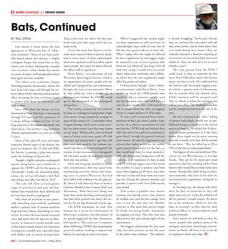 R28  |  SceneNewspaper.com  | May 2015
GREEN CHOICES  //  SEEING GREEN
BY WILL STAHL
Last month I wrote about the first
appearance in Wisconsin bats of “white-
nose syndrome.” Most of you have prob-
ably heard about this disease, a highly
contagious fungus that attacks bats as they
winter over in their hibernacula––usually
caves or mines––where ideally they remain
in a state of torpor until spring when insect
food again becomes available.
The white-nose syndrome fungus
(Psuedogynoassus destructans) infects the
bats’ faces and wings, and through the pri-
mary effects of the infection and secondary
effect of causing the bats to become active
in winter kills them by starvation and
dehydration.
Since 2007 when the disease was first
discovered in New York State, it has spread
through 25 states and five provinces of
Canada, killing millions of bats. It was
long expected in Wisconsin and finally was
observed on a few northern long-eared bats
(Myotis septentrionalis) in a cave in Grant
County.
None of the other 85 caves and mines
inspected showed signs of the disease, but
given its virulence, the US Fish and Wild-
life Service is putting a plan into action
under the Endangered Species Act.
Though a highly restrictive endangered
species designation was considered, it
appears the USFWS will list the species as
“threatened.” Under the threatened desig-
nation, the service will adopt a 4(d) Rule
that will go into effect on May 4, 2015.
This rule will allow a much greater
range of activities in and near the bats’
habitat than would have been allowed had
the bats been listed as endangered.
Still, most all activities of any poten-
tially disturbing type would be prohibited
within a quarter mile of known northern
long-eared bat habitat, depending on time
of year. In winter this zone would surround
caves and mines that the bats use as hiber-
nacula. In summer it would include areas
of the forest around known bat maternity
roosting sites, usually trees, especially those
with shelter such as cavities or loose bark.
These roost trees are where the bats give
birth and nurse their pups until they are
ready to fly.
Given that most bat habitat is in for-
ested areas, many of them in private hands,
and in caves, many of them undeveloped,
these new regulations will not affect a great
many people. But those for those affected,
the effects will be significant.
Brian Kleist, vice-chairman of the
Wisconsin Speleological Society, which is
an organization of cavers, people who are
skilled and equipped for cave exploration,
brought this issue to my attention. When
he first called me, over a month ago, it
was uncertain whether the USFWS would
go for the threatened or the endangered
designation.
The caving community was alarmed
because an endangered designation might
close down caving completely, perhaps in
most of the eastern US. I remember when
I began floating Ozark rivers in the seven-
ties, we often visited caves that were shown
on our maps. Within a few years we found
most of those caves were gated off with
steel bars and posted with a sign that said
they were sites used by the Indiana bat,
which had been declared endangered. My
interest in caves was casual, so I shrugged it
off, but many people are dedicated, and for
them this was serious.
Kleist said his group members were not
only recreationists; they also spend time
maintaining caves for visitors and restor-
ing caves in eastern Wisconsin that had
been filled with sediment by the glaciers.
By chance I had observed them at work at
Cherney Maribel Caves County Park near
Manitowoc. What they were doing was
hard, dirty work shoveling sand and gravel
that had been packed into these old cav-
erns by the Ice Age thousands of years ago.
The DNR maintains, he said, that
humans are a vector for transmission of
white-nose syndrome, but the pattern of
its spread suggested the bats themselves
had spread it. The cavers are scrupulous
about following USFWS decontamination
protocols and are working to improve bat
habitat by opening up more cave space.
When I suggested that people might
see their arguments as self-interested, he
acknowledged that could be true, but he
felt they have good evidence on their side.
When I asked who else might be affected
by these regulations, he said loggers might
be required to stay at least a quarter mile
from any bat habitat all year long. I left off
with him saying I would write an article
about white-nose syndrome and a follow-
up about how the new regulations might
affect his group and others.
Unfortunately, though I had a follow-
up conversation with Bryan Kleist, I was
unable to reach the DNR people who
would be able to comment on this until
too late for press time. That will have to
wait for next month. But I still wanted to
talk to people about the effect on logging,
which is a major industry in Wisconsin.
To that end I contacted Scott Sawle,
president of the Lake States Lumber Asso-
ciation. In a phone conversation he told
me that the USFWS had not finalized their
4(d) rule and so he could not comment in
great detail, though the general outlines
were known. He said his organization was
relieved they hadn’t settled on the endan-
gered species designation for the bats, as
that would have been far more restrictive.
Still, the threatened designation will be,
“just one more regulation we have to deal
with.” It will keep loggers out of the woods
for another 15 days a summer and limit
areas where logging can be done, since they
will need to stay well away from any roost-
ing sites during the summer months and
possibly a quarter mile from hibernacula
year-round.
That creates a problem since known
roosting sites already cover a fair amount
of wooded area, and the bats change from
year to year the sites they use. Another
concern is that more bat species might
be listed, increasing further limitations
on logging activities. The rules may also
affect power line and railroad right-of-way
maintenance.
The loggers understand the bats have
value, but their activities are not the cause
of the white-nose problem. “The industry
is already struggling,” Sawle said. Already
they are restricted by rules about oak wilt
and wood turtles, and in most places they
can’t work during deer season. How can
someone maintain a business requiring an
investment of several hundred thousand
dollars if, “they can only do it six or seven
months a year?”
The only person from the DNR I
could reach in time to comment for this
story, Drew Felkirchner, deals with forestry
issues, not bats as such. He confirmed that
the interim rules do exclude logging activ-
ity within a quarter mile of hibernacula,
but he stressed these are interim rules.
Public comment will be accepted until
May 4, which is when the interim rules
will go into effect. The finalized rules may
not be completed until near the end of the
year.
He also confirmed that “take,” killing
of species individuals, would not be pro-
hibited as long as it was done in the normal
process of logging. He added that if white-
nose syndrome progressed as it has other
places, there might not be many roosting
trees left to avoid, as no bats will be around
to use them. “This has killed up to 98 or
99% of the bats in some populations.”
The loggers of west and southwest Wis-
consin are not Weyerhaeuser or Georgia
Pacific. They are for the most part small
operations that buy standing timber from
farmers who would like to make some extra
money. Though they didn’t bring in white-
nose syndrome, they have to live with the
environmental regulations designed to
manage it.
In the long run, the disease will either
drive the bats to extinction or they will
adapt and carry on. Given the resilience of
life in general, I would suspect the latter,
but in the meantime, efforts to save the
bats, as necessary as they may be, have
profound effects on certain relatively small
groups of people.
Next month we will look at what the
cavers, people who explore some of the
strangest and most interesting environ-
ments on Earth, will have to do or not do
in response to these new rules.
Bats, Continued
 