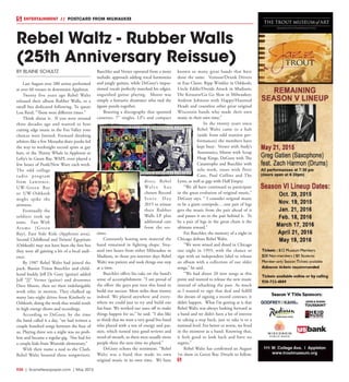 R30  |  SceneNewspaper.com  | May 2015
ENTERTAINMENT // POSTCARD FROM MILWAUKEE
BY BLAINE SCHULTZ
Last August over 200 artists performed
at over 60 venues in downtown Appleton. 
Twenty five years ago Rebel Waltz
released their album Rubber Walls, to a
small but dedicated following. To quote
Lou Reed, “Those were different times.”
Think about it.  If you were around
three decades ago and wanted to hear
cutting edge music in the Fox Valley your
choices were limited. Forward thinking
arbiters like a few Menasha skate punks led
the way to weeknight record spins at gay
bars, or the Thirsty Whale in Appleton or
Lefty’s in Green Bay. WAPL even played a
few hours of Punk/New Wave each week. 
The odd college
radio program
from Lawrence,
UW-Green Bay
or UW-Oshkosh
might spike the
airwaves.
Eventually the
soldiers took up
arms.  Fun With
Atoms (Green
Bay), East Side Kids (Appleton area),
Second Childhood and Twistin’ Egyptians
(Oshkosh) may not have been the first but
they were all gaining a bit of a local audi-
ence.
By 1987 Rebel Waltz had joined the
pack. Bassist Timm Buechler and child-
hood buddy Jeff De Goey (guitar) added
Jeff “JJ” Verner (guitar) and drummer
Dave Moore, then set their indefatigable
work ethic in motion. They chalked up
many late-night drives from Kimberly to
Oshkosh, doing the work that would result
in high energy shows and recordings.
According to DeGoey, by the time
the band called it a day, “we had written a
couple hundred songs between the four of
us. Playing three sets a night was no prob-
lem and became a regular gig.  Not bad for
a couple kids from Westside elementary.”
With their name a nod to the Clash,
Rebel Waltz boasted three songwriters.
Buechler and Verner operated from a more
melodic approach adding vocal harmonies
and jangly guitars, while DeGoey’s impas-
sioned vocals perfectly matched his edgier,
anguished guitar playing.  Moore was
simply a fantastic drummer who tied the
jigsaw puzzle together.
Boasting a discography that spanned
cassettes, 7” singles, LP’s and compact
discs, Rebel
Wa l t z h a s
chosen Record
S t o r e D a y
2015 to reissue
their Rubber
Walls LP plus
additional cuts
from the ses-
sions.
Constantly honing new material the
band remained in fighting shape. Situ-
ated two hours from either Milwaukee or
Madison, in those pre-internet days Rebel
Waltz was patient and took things one step
at a time.
Buechler offers his take on the band’s
sense of accomplishment. “I am proud of
the effort the guys put into this band to
build our success. More miles than money
indeed. We played anywhere and every-
where we could just to try and build our
fan-base. We worked our asses off to make
things happen for us,“ he said. “I also like
to think that we were a very good live band
who played with a ton of energy and pas-
sion, which turned into good reviews and
word-of-mouth, so there were usually more
people there the next time we played.”
DeGoey echoes the sentiment. “Rebel
Waltz was a band that made its own
original music in its own time.  We have
known so many great bands that have
done the same.  Venison/Drunk Drivers
in Eau Claire; Ripp Winkler in Oshkosh;
Uncle Eddie/Droids Attack in Madison;
Die Kreuzen/Go Go Slow in Milwaukee;
Andrew Johnson with Happy/Haunted
Heads and countless other great original
Wisconsin bands who made their own
music in their own time.” 
In the twenty years since
Rebel Waltz came to a halt
(aside from odd reunion per-
formances) the members have
kept busy:  Verner with Andy’s
Automatics, Moore with Scrap
Heap Kings, DeGoey with The
Catastrophe and Buechler with
solo work, tours with Peter
Case, Paul Collins and The
Lyres, as well as gigs with Half Empty.
“We all have continued to participate
in the great evolution of original music,”
DeGoey says. “ I consider original music
to be a giant centipede….one pair of legs
gets the music from the pair ahead of it
and passes it on to the pair behind it.  To
be a pair of legs in the great chain is the
ultimate reward.”
For Buechler, the memory of a night in
Chicago defines Rebel Waltz.
“We were wined and dined in Chicago
one night in 1993, with the chance to
sign with an independent label to release
an album with a collection of our older
songs,” he said.
“We had about 20 new songs at this
point and wanted to release the new music
instead of rehashing the past. As much
as I wanted to sign that deal and fulfill
the dream of signing a record contract, it
didn’t happen. What I’m getting at is that
Rebel Waltz was always looking forward as
a band and we didn’t have a lot of interest
in taking a step back, just to take it to a
national level. For better or worse, we lived
in the moment as a band. Knowing that,
it feels good to look back and have no
regrets.”
Rebel Waltz has confirmed an August
1st show in Green Bay. Details to follow.
Rebel Waltz - Rubber Walls
(25th Anniversary Reissue)
 