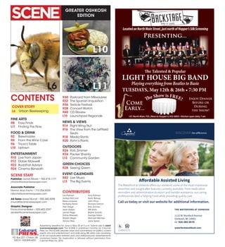 GREATER OSHKOSH
EDITION
Advertising deadline for June is May 20 at 5 p.m. Submit ads to ads@
scenenewspaper.com. The SCENE is published monthly by Calumet
Press, Inc.The SCENE provides news and commentary on politics, current
events, arts and entertainment, and daily living.We retain sole ownership
of all non-syndicated editorial work and staff-produced advertisements
contained herein. No duplication is allowed without permission from
Calumet Press,Inc.2015.
PO Box 227 •Chilton,WI
53014 •920-849-4551
Calumet
PRESSINC.
L6 L11
L10
Lori Palmeri
Amber McCord
Steve Lonsway
Kimberly Fisher
Trish Derge
Jean Detjen
James Page
Dobie Maxwell
Robert Meyer
Dennis Riley
Tony Palmeri
Rohn Bishop
John Price
Richard Ostrom
Rob Zimmer
Will Stahl
Blaine Schultz
George Halas
Michael Mentzer
Jane Spietz
CONTENTS
SCENE STAFF
Publisher James Moran • 920.418.1777
jmoran@scenenewspaper.com
Associate Publisher
Norma Jean Fochs • 715.254.6324
njfochs@scenenewspaper.com
Ad Sales Jessie Mundt • 920.340.4298
jmundt@scenenewspaper.com
Graphic Designer
Ericka Kramer-Baker • 920.602.2297
ebaker@scenenewspaper.com
CONTRIBUTORS
101 North Main, FDL (Next to Hopper’s) 933-6003 • Kitchen open daily 7 am
LocatedonNorthMainStreet,justnorthofHopper’sSilkScreening
The Talented & Popular
LIGHT HOUSE BIG BAND
Playing everything from Beatles to Basie
Enjoy Dinner
Before or
During
the Show!
Come
Early...
The Show is FREE!
Presenting...
TUESDAYS, May 12th & 26th • 7:30 PM
Lic#0015175
THE WATERFORD AT OSHKOSH
1110 W. Murdock Avenue
Oshkosh, WI 54901
tel 920-385-0570
waterfordatoshkosh.com
Affordable Assisted Living
The Waterford at Oshkosh offers our residents some of the most impressive
amenities and sought-after features currently available. From medication
reminders and administration to escort and transfer assistance, our caring
professionals lend a helping hand while providing quality care.
Call us today or visit our website for additional information.
WAOSADAffordableAssistedLiving2015 4.66x5.15FC0304-mm.indd 1 3/16/15 11:57 PM
COVER STORY
L6	 Urban Beekeeping
FINE ARTS
R8	 Foxy Finds
L11	 Finding the Flow
FOOD & DRINK
R2	Brewmaster
R4	 From the Wine Cave
R6	 Tricia’s Table
L10	Uptown
ENTERTAINMENT
R10	 Live from Japan
R12	 Dobie Maxwell
R22	 Buddhist Advisor
R24	 Cinema Beneath
R30	 Postcard from Milwaukee
R32	 The Spanish Inquisition
R36	 Testicle Festival
R38	 Concert Watch
R40	 CD Review
L10	 Launchpad Regionals
NEWS & VIEWS
R14	 Right Wing Nut
R16	 The View from the Leftfield
Seats
R18	 Media Rants
R20	 Rohn’s Rants
OUTDOORS
R26	 Rob Zimmer
R34	 Packer Shanty
L13	 Community Garden
GREEN CHOICES
R28	 Seeing Green
EVENT CALENDARS
R42	 Live Music
L13	 The Big Events
 