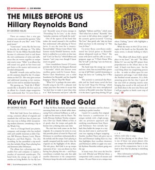 R40  |  SceneNewspaper.com  | May 2015
BY GEORGE HALAS
There are rumors that a wise guy
reviewer once answered the question “what
kind of music do you like?” with “I like
good music.”
“Good music” seems like the best way
to describe the offerings on “The Miles
Before Us” by the Hillary Reynolds Band
because it’s otherwise hard to nail down
the rich combination of styles and influ-
ences that are woven together in unique
and creative ways. “Miles” is an album that
will sound very good on first listen and
gets better as the nuance and textures are
revealed subsequently.
Reynolds’ versatile voice and her lyrics
are the constants shared by the 14 compo-
sitions on this CD. Her voice gives texture
and additional meaning to her rumina-
tion’s on love and its attendant heartaches.
The opening cut, “Took Me A While”
sounds like it should be the first track on
an album by a female singer-songwriter
who understands that “it’s never been so
real.” Reynolds’ sense of irony emerges in
“Pretending I’m In Love,” as she awaits
“someday, someway, we’ll speak the truth.”
One of the aspects of the band that
makes the sound unusual is the excellent
but understated cello playing of Trevor
Jarvis. It sets the tone for a country-
flavored ballad, “Honey Come Home” that
features nicely blended harmony vocals.
Jarvis is credited as a co-writer on that tune
and “Can’t Let You Go,” which follows and
laments “can’t stop even though I know
you’re no good.”
Guest mandolinist Forrest O’Connor
provides the fuel for the bluegrass-flavored
“I Surrender” which also features some
excellent guitar work by Connor Reese.
Bassist Chris Mewhinney sets a solid
foundation for Reynolds’ and her hopeful
longing in “Braver Than We Think.”
“What It Is” is perhaps the most radio-
friendly song on the CD, a pleasant mid
tempo pop tune that seems to accept that
“we don’t have to make it more than what
it is.” Rich harmonies and Jarvis’ cello fills
highlight “Balloon and Kite,” which notes
“that’s what love is about.” Reynolds’ “does
not want to fall asleep alone tonight” on
the acoustic guitar-accented “Crossing
The Line,” then gently asks “take my heart
when you leave in the morning” in “This
Love Is Ours.”
Co-writer Reese contributes under-
stated but lyrical guitar to Reynolds’
almost whispered vocals on “How.” She
teams with Jarvis and his cello to create a
poignant angst on “I Don’t Know Who
Else To Call” as she begs “save me from my
worried mind.”
The band steps the energy up a notch
and sets a slow, bass-accented blues groove
on top of Jeff Hale’s tasteful drumming to
shape the lyrics on “Looking For A Way
Back.”
This reviewer is convinced that Reyn-
olds and her band mates saved the best
for last with “Keep On Driving,” which
departs lyrically into more metaphysical
territory as Reynolds’ notes that “the future
is in the dawn, I gotta keep driving ‘til I get
where I belong.” Jarvis’ cello highlights a
fine band effort.
While the tunes on this CD are now a
staple of the band’s set list, Reynolds, like
many artists, is already looking to what’s
next.
“This album will always hold a special
place in my heart,” she said. “The Miles
Before Us” was one big DIY project from
preproduction to the release date to the
road.  It hasn’t even been a year - but the
cruel thing about my songwriting process
is this:  in order to allow space for new
inspiration and songs, I can’t think about
the finished record anymore. It’s a little
annoying given the fact that I spent all
last year with an amazing creative team
bringing that record to life and now all I
can think about is the next time Trevor and
I will get together to finish a new crop of
songs.” 
THE MILES BEFORE US
Hillary Reynolds Band
ENTERTAINMENT // CD REVIEW
BY GEORGE HALAS
With Red Gold, Kevin Fort delivers a
strong, consistent album of originals and
standards that will have fans of piano jazz
that stays true to bebop, while incorporat-
ing modern elements, considering a trip to
the Windy City.
Fort is a Chicago-based jazz pianist,
composer, and arranger who has worked
with such notable musicians as John Clay-
ton, Bill Watrous, Ramsey Lewis, Wayne
Bergeron, and Rick Baptist.   For this
recording, he has assembled a top-notch
trio that includes Doug Hayes playing bass
and drummer John Deitmeyer.
The album has a pleasing pace that
enables Fort and company to explore a
number of emotional soundscapes. The
band kicks the energy up a couple of
notches on Irving Berlin’s I’ve Got My Love
To Keep Me Warm, flawlessly and smoothly
executing from start to finish while show-
casing Fort’s technical brilliance as well as
a right-on-the-money solo by Hayes. The
Leslie Bricusse-Anthony Newley composi-
tion, Cheer Up, Charlie, follows as Fort, et
al, gently slow the tempo and guide the
listener into a relaxing sonic easy chair.
The trio’s best work comes on the Fort
originals. As a composer, he writes in a way
that provides plenty of room for Hayes and
Deitmeyer to contribute enthusiastically to
the melody and the tempo. Fort’s playing is
equally energized and the result is that the
originals are the highlights of the album.
The title piece, Red Gold, is an up tempo
expression of joy – you can almost see Fort
having fun playing this one – and Hayes
contributes a melodic bass solo that adds
another dimension to the composition.
Dietmeyer keeps his solo work comfortably
within the structure and his choices
resulting in perfect touches.
Coastin’ In is another Fort original
that features a combination of a
unique melody with a high-energy,
take no prisoners approach and
satisfying contributions from Hayes
and Deitmeyer. Fort initially lays
back then builds the tempo in a way
that you don’t sense it, until you feel
your toes tapping or fingers snapping.
Another excellent Hayes solo gives way to
Fort and Dietmeyer trading fours in a way
that highlights their excellent chemistry
and Dietmeyer’s ability to apply very taste-
ful rhythmic flourishes without going over
the top.
In many ways, Fort saves the best for
last with Whirled and Whirled Above, a
composition with a variety of textures and
nuance. He uses Hayes to set a unique tone
a n d
follows with what is argu-
ably his best playing on the album. Fort
is one of those rare piano players who
can temper his technical brilliance in the
service of the composition, but it is not
hard to hear that his playing is something
special.
More information including purchase:
www.kevinfort.com
Kevin Fort Hits Red Gold
 
