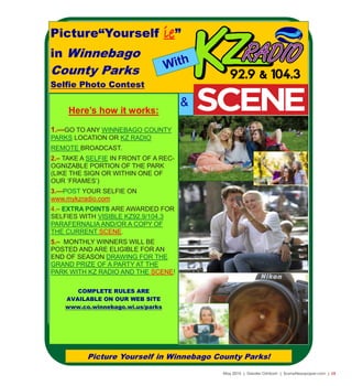 May 2015 | Greater Oshkosh | SceneNewspaper.com | L5
Picture Yourself in Winnebago County Parks!
Picture“Yourself ie”
in Winnebago
County Parks
Selfie Photo Contest
Here’s how it works:
1.—GO TO ANY WINNEBAGO COUNTY
PARKS LOCATION OR KZ RADIO
REMOTE BROADCAST.
2.– TAKE A SELFIE IN FRONT OF A REC-
OGNIZABLE PORTION OF THE PARK
(LIKE THE SIGN OR WITHIN ONE OF
OUR ‘FRAMES’)
3.—POST YOUR SELFIE ON
www.mykzradio.com
4.– EXTRA POINTS ARE AWARDED FOR
SELFIES WITH VISIBLE KZ92.9/104.3
PARAFERNALIA AND/OR A COPY OF
THE CURRENT SCENE.
5.– MONTHLY WINNERS WILL BE
POSTED AND ARE ELIGIBLE FOR AN
END OF SEASON DRAWING FOR THE
GRAND PRIZE OF A PARTY AT THE
PARK WITH KZ RADIO AND THE SCENE!
COMPLETE RULES ARE
AVAILABLE ON OUR WEB SITE
www.co.winnebago.wi.us/parks
With
&
 