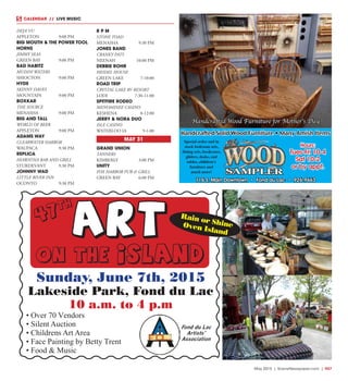 May 2015 | SceneNewspaper.com | R47
CALENDAR // LIVE MUSIC
ART
on the island
• Over 70 Vendors
• Silent Auction
• Childrens Art Area
• Face Painting by Betty Trent
• Food & Music
Fond du Lac
Artists’
Association
Sunday, June 7th, 2015
Lakeside Park, Fond du Lac
10 a.m. to 4 p.m
Rain or ShineOven Island
47
th
Hours:
Tues-Fri 10-4
Sat 10-2
or by appt.
Special order and in
stock bedroom sets,
dining sets, bookcases,
gliders, desks, end
tables, children’s
furniture and
much more!
116 S. Main Downtown • Fond du Lac • 926-9663
Handcrafted Solid Wood Furniture • Many Amish Items
Handcrafted Wood Furniture for Mother’s Day
DEJA’ VU
APPLETON	 9:00 PM
BIG MOUTH & THE POWER TOOL
HORNS
JIMMY SEAS
GREEN BAY	 9:00 PM
BAD HABITZ
MUDDY WATERS
SHIOCTON	 9:00 PM
HYDE
SKINNY DAVES
MOUNTAIN	 9:00 PM
BOXKAR
THE SOURCE
MENASHA	 9:00 PM
BIG AND TALL
WORLD OF BEER
APPLETON	 9:00 PM
ADAMS WAY
CLEARWATER HARBOR
WAUPACA	 9:30 PM
REPLICA
HIAWATHA BAR AND GRILL
STURDEVANT	 9:30 PM
JOHNNY WAD
LITTLE RIVER INN
OCONTO	 9:30 PM
R P M
STONE TOAD
MENASHA	 9:30 PM
JONES BAND
CRANKY PATS
NEENAH	 10:00 PM
DEBBIE ROHR
HEIDEL HOUSE
GREEN LAKE	 7-10:00
ROAD TRIP
CRYSTAL LAKE RV RESORT
LODI	7:30-11:00
SPITFIRE RODEO
MENOMINEE CASINO
KESHENA	8-12:00
JERRY & NORA DUO
ISLE CASINO
WATERLOO IA	 9-1:00
MAY 31
GRAND UNION
TANNERS
KIMBERLY	 3:00 PM
UNITY
FOX HARBOR PUB & GRILL
GREEN BAY	 6:00 PM
 