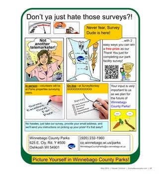 May 2015 | Greater Oshkosh | SceneNewspaper.com | L9
Don’t ya just hate those surveys?!
Picture Yourself in Winnebago County Parks!
In person—volunteers will be
at Parks properties surveying
users.
On line—at SurveyMonkey
XXXXXXXXXXXXXX
Your input is very
important to us
as we plan for
the future of
Winnebago
County Parks!
No hassles, just take our survey, provide your email address, and
we’ll send you instructions on picking up your prize! It’s that easy!!
...with 2
easy ways you can win
a free prize as our
Thank You just for
completing our park
facility survey!
Never fear, Survey
Dude is here!
Winnebago County Parks
625 E. Cty. Rd. Y #500
Oshkosh WI 54901
(920) 232-1960
co.winnebago.wi.us/parks
WinnebagoCountyParks@co.winnebago.wi.us
 
