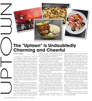 L10  | SceneNewspaper.com | Greater Oshkosh | May 2015
BY LORI PALMERI
Uptown Tavern and Restaurant, 958 Sixth
Street, Oshkosh, is a family owned and operated
casual establishment, having recently opened on
the south side of Oshkosh by Owner, Scott Wolli-
quette and sister, Cheryl. My husband and I
recently lunched at Uptown, located in the former
Mahoney’s historic building, escaping a hectic
Saturday of responsibilities. Uptown’s comfortable
classic cuisine, served in a charming environment,
with excellent warm friendly service made us forget
the outside world for a little while. I love architec-
tural detail, and the Uptown bar doesn’t disappoint
with a “Cheer’s like” beautiful red tin ceiling bar,
inviting enough to get us out after dark for a future
outing rest assured. They also feature a variety of
delectable snacks during their happy hour, from 3
to 6:30 pm.
Formerly, Uptown was located on Main Street,
having moved to Rugby when they offered cater-
ing. We are delighted to have them as a full service
restaurant and tavern to add to the selection of nos-
talgic Wisconsin supper clubs offering traditional
classics such as Friday Night Fish Fry.
How does Uptown stand out from the rest of
south side establishment? Their exceptional friendly
service with a smile makes the dining experience
especially enjoyable. The myriad historic photos
scattered around gave an interesting place to rest the
eyes, and promote light fun conversation.
Uptown specializes in catering, but undoubtedly
not to be understated, the classic restaurant menu
includes French Fried Lobster on Saturday.
Now, how can you not try a new restaurant with
something on the catering menu called Sparnfarkel?
(Pig, Potato Salad or Augratin, Potatoes, Coleslaw,
Veggie Tray, Cookies, Buns and Condiments ) Their
catering specializes in appetizers or “small plates.”
Over two dozen types available including all-time
favorite “finger sandwiches.”
Back to the restaurant menu...the uber hungry
among you will want to sample the (not-so)
“Wimpy Burger.” Word is there will be a “Wimpy
Burger” challenge coming soon with prizes for
eating the 4 ¼ pound patty beast in a timed event.
“Wimpy” is not what I would call two lbs of beef!
Not to be missed is an interesting selection of
sumptuous sounding desserts, including a Bailey’s
cupcake, complete with a miniature bottle of Bai-
leys inverted in the swirled frosting. I also noticed
on their FaceBook page that Sunday that they had
homemade Baklava as well as Parmesan Crusted
Swai featured.
Hubby can’t wait to come back and try the
Golden Fried Chicken on Sunday. This is not a
bunny food salad kinda place. It’s meat and pasta
and all the goods for a carb unconscious coma. I
ordered the daily special Saturday “French Fried
Lobster” which melts in your mouth, and steamed-
to-perfection broccoli, along with fresh creamy
coleslaw. So much for my arterial health, but it was
worth a splurge. Hubby had the lasagna, baked to a
bubbling cheesy crust, and had a great time devour-
ing every bite of the savory sauced goodness.
The menu selection and pricing is sure to satisfy
most appetites and budgets, as well as have some-
thing for everyone to enjoy.
They are well equipped to handle large groups or
intimate gatherings. They also deliver catered meals
within a 60 mile radius for business meetings, wed-
dings, or intimate home parties with a wide variety
of menu items to choose from. They also offer
making your favorite recipe. Now that’s something
to remember for your next party or picnic!
The only improvement I could think of is per-
haps a few more “heart healthy” offerings, green
veggies or light fare for those of us watching our
cholesterol. Overall, Uptown is undoubtedly
unforgettable with cheerful staff and comfortable
surroundings.
We’ll definitely be back with the family, and
next time I will save room for one of their creatively
concocted cupcakes.
The “Uptown” is Undoubtedly
Charming and Cheerful
UPTOWN
 