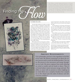 May 2015 | Greater Oshkosh | SceneNewspaper.com | L11
FINE ARTS  //  IRINEO MEDINA
BY AMBER MCCORD
One day while working in my studio in my third
semester of sculpture in undergrad I realized while
cutting my one thousandth form of styrofoam for
my sculpture that I became aware I was in a com-
plete meditative state. I became addicted to this
feeling of being completely unaware of what was
going on around me. Time, food, money, grades,
none of these things mattered to me anymore. Just
the building of my masterpiece. What was this feel-
ing and why was it so alluring? Have other artists
encountered this too? Was I the only one tripping
out in the dark dingy studio in the basement of
the art department? No...I was encountering what
many people call flow.
Flow, is the mental state of operation in which a
person performing an activity is fully immersed in
a feeling of energized focus, full involvement, and
enjoyment in the process of the activity. This cre-
ates all sorts of positive psychological benefits. Flow
is named by Mihály Csikszentmihalyi. He is noted
for his work in the study of happiness and creativ-
ity, but is best known as the architect of the notion
of flow and for his years of research and writing on
the topic.
So, the experience I was having in the basement
was not at all a hallucinogenic trip but something
that my creativity brought to me, and it brought
much happiness and creativity to my work and
continues to do so every time I put my hands to
work.
Irineo Medina experiences flow as well. Medina
is a very happy person and very excited about his
work all of the time. It must be because he is in
flow which in turn shows great artistry in his work.
While these images you see here in this article
may look “neat,” in print...in person they look
exceptional.
Please take them in at his solo show in Madison
at Porter Butts Gallery June 26th- August 11th.
Amber McCord is a contemporary artist living and working
in paint and sculpture. She has studied at the University of
Wisconsin Oshkosh and at Spokane Falls Community College,
Spokane, WA. Currently she is taking a year off school to dedicate
solely on her work.
Irineo Medina is currently wrapping up his last year at University
of Wisconsin Oshkosh. He is pursuing his BFA with an emphasis
in painting and printmaking. Irineo has been drawing since child-
hood and at 23 years old he doesn’t plan on stopping anytime soon.
Irineo eat, sleeps and breathes creation. There is never a moment that
something artistic isn’t happening or being kicked around inside his
brain. For Irineo, art is about doing what you love, and that’s exactly
the way he plans to keep it forever and a day.
Artist Statement:
“As a printmaker, process is a key ingredient in the flow
of my work. My abstract monotypes are about the cre-
ative process used to reach the finished product. You can
see this process in the movement and energy through-
out my work. My pieces originate from music allowing
my mind to wander and my hands to dance. There is
no formal subject matter just pure energy and soul. The
ability to create with no pressure or ideas weighing on
my mind allows me a complete freedom that compels
me to dive deeper into the realm of abstract and sub-
conscious creation.”
Flow
Finding the
 